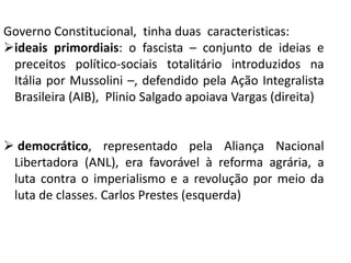 Governo Constitucional, tinha duas caracteristicas:
ideais primordiais: o fascista – conjunto de ideias e
preceitos político-sociais totalitário introduzidos na
Itália por Mussolini –, defendido pela Ação Integralista
Brasileira (AIB), Plinio Salgado apoiava Vargas (direita)
 democrático, representado pela Aliança Nacional
Libertadora (ANL), era favorável à reforma agrária, a
luta contra o imperialismo e a revolução por meio da
luta de classes. Carlos Prestes (esquerda)
 