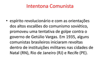 Intentona Comunista
• espírito revolucionário e com as orientações
dos altos escalões do comunismo soviético,
promoveu uma tentativa de golpe contra o
governo de Getúlio Vargas. Em 1935, alguns
comunistas brasileiros iniciaram revoltas
dentro de instituições militares nas cidades de
Natal (RN), Rio de Janeiro (RJ) e Recife (PE).
 