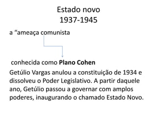 Estado novo
1937-1945
a “ameaça comunista
conhecida como Plano Cohen
Getúlio Vargas anulou a constituição de 1934 e
dissolveu o Poder Legislativo. A partir daquele
ano, Getúlio passou a governar com amplos
poderes, inaugurando o chamado Estado Novo.
 