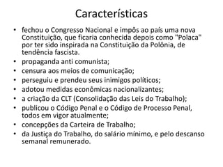 Características
• fechou o Congresso Nacional e impôs ao país uma nova
Constituição, que ficaria conhecida depois como "Polaca"
por ter sido inspirada na Constituição da Polônia, de
tendência fascista.
• propaganda anti comunista;
• censura aos meios de comunicação;
• perseguiu e prendeu seus inimigos políticos;
• adotou medidas econômicas nacionalizantes;
• a criação da CLT (Consolidação das Leis do Trabalho);
• publicou o Código Penal e o Código de Processo Penal,
todos em vigor atualmente;
• concepções da Carteira de Trabalho;
• da Justiça do Trabalho, do salário mínimo, e pelo descanso
semanal remunerado.
 