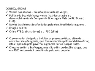 CONSEQUENCIAS
 Vitoria dos aliados – pressão para saída de Vargas;
 Politica da boa vizinhança – eixo (nazi-fascistas) e a o
desenvolvimento da Companhia Siderurgica Vale do Rio Doce (
EUA)..
 Navios brasileiros são afundados pelo eixo, Brasil declara guerra .
 Criação da FEB
 Cria o PTB (trablahadores) e o PSD (elite)
 O governo foi obrigado a indultar os presos políticos, além de
constituir eleições gerais, que foram vencidas pelo candidato oficial,
isto é, apoiado pelo governo, o general Eurico Gaspar Dutra.
 Chegava ao fim a Era Vargas, mas não o fim de Getúlio Vargas, que
em 1951 retornaria à presidência pelo voto popular.
 