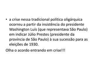 • a crise nessa tradicional política oligárquica
ocorreu a partir da insistência do presidente
Washington Luís (que representava São Paulo)
em indicar Júlio Prestes (presidente da
província de São Paulo) à sua sucessão para as
eleições de 1930.
Olha o acordo entrando em crise!!!
 