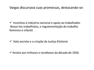 Vargas discursava suas promessas, destacando-se:
 Incentivo à indústria nacional e apoio ao trabalhador.
Novas leis trabalhistas, e regulamentação do trabalho
feminino e infantil.
 Voto secreto e a criação da Justiça Eleitoral.
 Anistia aos militares e revoltosos da década de 1920.
 