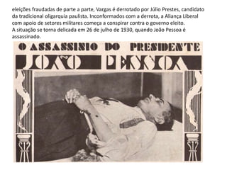 eleições fraudadas de parte a parte, Vargas é derrotado por Júlio Prestes, candidato
da tradicional oligarquia paulista. Inconformados com a derrota, a Aliança Liberal
com apoio de setores militares começa a conspirar contra o governo eleito.
A situação se torna delicada em 26 de julho de 1930, quando João Pessoa é
assassinado.
 