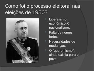 Como foi o processo eleitoral nas
eleições de 1950?
Liberalismo
econômico X
nacionalismo.
 Falta de nomes
fortes.
 Necessidades de
mudanças.
 O “queremismo”,
ainda existia para o
povo.


 