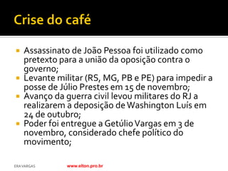  Assassinato de João Pessoa foi utilizado como
  pretexto para a união da oposição contra o
  governo;
 Levante militar (RS, MG, PB e PE) para impedir a
  posse de Júlio Prestes em 15 de novembro;
 Avanço da guerra civil levou militares do RJ a
  realizarem a deposição de Washington Luís em
  24 de outubro;
 Poder foi entregue a Getúlio Vargas em 3 de
  novembro, considerado chefe político do
  movimento;

ERA VARGAS   www.elton.pro.br
 
