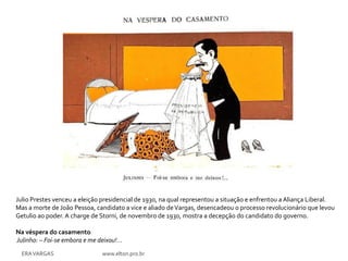 Julio Prestes venceu a eleição presidencial de 1930, na qual representou a situação e enfrentou a Aliança Liberal.
Mas a morte de João Pessoa, candidato a vice e aliado de Vargas, desencadeou o processo revolucionário que levou
Getulio ao poder. A charge de Storni, de novembro de 1930, mostra a decepção do candidato do governo.

Na véspera do casamento
Julinho: – Foi-se embora e me deixou!...
  ERA VARGAS                    www.elton.pro.br
 
