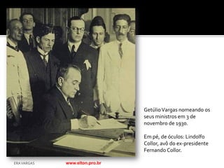 Getúlio Vargas nomeando os
                                seus ministros em 3 de
                                novembro de 1930.

                                Em pé, de óculos: Lindolfo
                                Collor, avô do ex-presidente
                                Fernando Collor.

ERA VARGAS   www.elton.pro.br
 