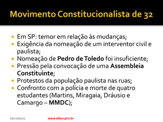    Em SP: temor em relação às mudanças;
   Exigência da nomeação de um interventor civil e
    paulista;
   Nomeação de Pedro de Toledo foi insuficiente;
   Pressão pela convocação de uma Assembleia
    Constituinte;
   Protestos da população paulista nas ruas;
   Confronto com a polícia e morte de quatro
    estudantes (Martins, Miragaia, Dráusio e
    Camargo – MMDC);

ERA VARGAS    www.elton.pro.br
 