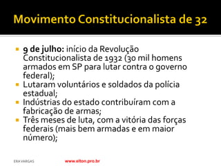  9 de julho: início da Revolução
  Constitucionalista de 1932 (30 mil homens
  armados em SP para lutar contra o governo
  federal);
 Lutaram voluntários e soldados da polícia
  estadual;
 Indústrias do estado contribuíram com a
  fabricação de armas;
 Três meses de luta, com a vitória das forças
  federais (mais bem armadas e em maior
  número);

ERA VARGAS   www.elton.pro.br
 