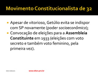    Apesar de vitorioso, Getúlio evita se indispor
    com SP novamente (poder socioeconômico);
   Convocação de eleições para a Assembleia
    Constituinte em 1933 (eleições com voto
    secreto e também voto feminino, pela
    primeira vez).



ERA VARGAS    www.elton.pro.br
 