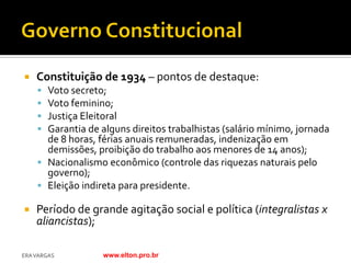    Constituição de 1934 – pontos de destaque:
     Voto secreto;
     Voto feminino;
     Justiça Eleitoral
     Garantia de alguns direitos trabalhistas (salário mínimo, jornada
      de 8 horas, férias anuais remuneradas, indenização em
      demissões, proibição do trabalho aos menores de 14 anos);
     Nacionalismo econômico (controle das riquezas naturais pelo
      governo);
     Eleição indireta para presidente.

   Período de grande agitação social e política (integralistas x
    aliancistas);

ERA VARGAS         www.elton.pro.br
 