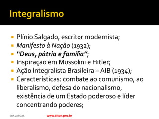    Plínio Salgado, escritor modernista;
   Manifesto à Nação (1932);
   “Deus, pátria e família”;
   Inspiração em Mussolini e Hitler;
   Ação Integralista Brasileira – AIB (1934);
   Características: combate ao comunismo, ao
    liberalismo, defesa do nacionalismo,
    existência de um Estado poderoso e líder
    concentrando poderes;
ERA VARGAS   www.elton.pro.br
 