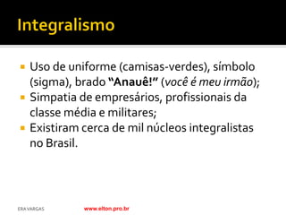    Uso de uniforme (camisas-verdes), símbolo
    (sigma), brado “Anauê!” (você é meu irmão);
   Simpatia de empresários, profissionais da
    classe média e militares;
   Existiram cerca de mil núcleos integralistas
    no Brasil.



ERA VARGAS    www.elton.pro.br
 