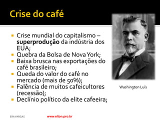    Crise mundial do capitalismo –
    superprodução da indústria dos
    EUA;
   Quebra da Bolsa de Nova York;
   Baixa brusca nas exportações do
    café brasileiro;
   Queda do valor do café no
    mercado (mais de 50%);
   Falência de muitos cafeicultores       Washington Luís
    (recessão);
   Declínio político da elite cafeeira;

ERA VARGAS      www.elton.pro.br
 