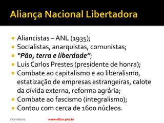    Aliancistas – ANL (1935);
   Socialistas, anarquistas, comunistas;
   “Pão, terra e liberdade”;
   Luís Carlos Prestes (presidente de honra);
   Combate ao capitalismo e ao liberalismo,
    estatização de empresas estrangeiras, calote
    da dívida externa, reforma agrária;
   Combate ao fascismo (integralismo);
   Contou com cerca de 1600 núcleos.
ERA VARGAS    www.elton.pro.br
 