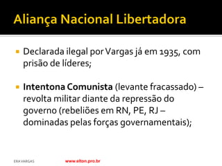    Declarada ilegal por Vargas já em 1935, com
    prisão de líderes;

   Intentona Comunista (levante fracassado) –
    revolta militar diante da repressão do
    governo (rebeliões em RN, PE, RJ –
    dominadas pelas forças governamentais);


ERA VARGAS    www.elton.pro.br
 