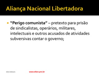    “Perigo comunista” – pretexto para prisão
    de sindicalistas, operários, militares,
    intelectuais e outros acusados de atividades
    subversivas contar o governo;




ERA VARGAS    www.elton.pro.br
 
