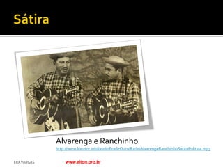 Alvarenga e Ranchinho
             http://www.locutor.info/audioEradeOuro/RadioAlvarengaRanchinhoSatiraPolitica.mp3


ERA VARGAS        www.elton.pro.br
 