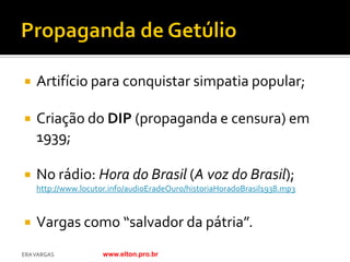    Artifício para conquistar simpatia popular;

   Criação do DIP (propaganda e censura) em
    1939;

   No rádio: Hora do Brasil (A voz do Brasil);
    http://www.locutor.info/audioEradeOuro/historiaHoradoBrasil1938.mp3



   Vargas como “salvador da pátria”.
ERA VARGAS           www.elton.pro.br
 