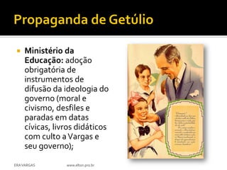    Ministério da
     Educação: adoção
     obrigatória de
     instrumentos de
     difusão da ideologia do
     governo (moral e
     civismo, desfiles e
     paradas em datas
     cívicas, livros didáticos
     com culto a Vargas e
     seu governo);

ERA VARGAS       www.elton.pro.br
 