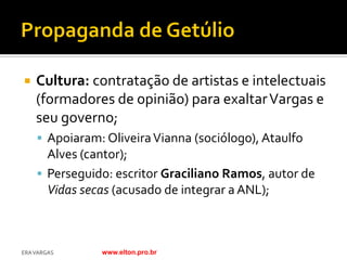    Cultura: contratação de artistas e intelectuais
    (formadores de opinião) para exaltar Vargas e
    seu governo;
     Apoiaram: Oliveira Vianna (sociólogo), Ataulfo
      Alves (cantor);
     Perseguido: escritor Graciliano Ramos, autor de
      Vidas secas (acusado de integrar a ANL);



ERA VARGAS     www.elton.pro.br
 