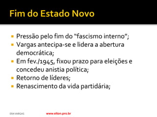   Pressão pelo fim do “fascismo interno”;
   Vargas antecipa-se e lidera a abertura
    democrática;
   Em fev./1945, fixou prazo para eleições e
    concedeu anistia política;
   Retorno de líderes;
   Renascimento da vida partidária;


ERA VARGAS    www.elton.pro.br
 