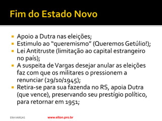  Apoio a Dutra nas eleições;
 Estimulo ao “queremismo” (Queremos Getúlio!);
 Lei Antitruste (limitação ao capital estrangeiro
  no país);
 A suspeita de Vargas desejar anular as eleições
  faz com que os militares o pressionem a
  renunciar (29/10/1945);
 Retira-se para sua fazenda no RS, apoia Dutra
  (que vence), preservando seu prestígio político,
  para retornar em 1951;

ERA VARGAS   www.elton.pro.br
 