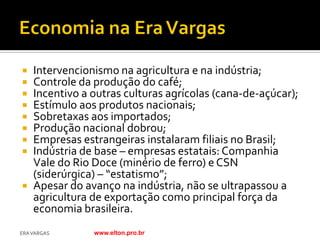  Intervencionismo na agricultura e na indústria;
 Controle da produção do café;
 Incentivo a outras culturas agrícolas (cana-de-açúcar);
 Estímulo aos produtos nacionais;
 Sobretaxas aos importados;
 Produção nacional dobrou;
 Empresas estrangeiras instalaram filiais no Brasil;
 Indústria de base – empresas estatais: Companhia
  Vale do Rio Doce (minério de ferro) e CSN
  (siderúrgica) – “estatismo”;
 Apesar do avanço na indústria, não se ultrapassou a
  agricultura de exportação como principal força da
  economia brasileira.
ERA VARGAS    www.elton.pro.br
 