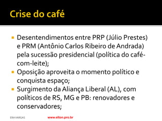    Desentendimentos entre PRP (Júlio Prestes)
    e PRM (Antônio Carlos Ribeiro de Andrada)
    pela sucessão presidencial (política do café-
    com-leite);
   Oposição aproveita o momento político e
    conquista espaço;
   Surgimento da Aliança Liberal (AL), com
    políticos de RS, MG e PB: renovadores e
    conservadores;
ERA VARGAS    www.elton.pro.br
 