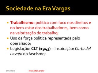    Trabalhismo: política com foco nos direitos e
    no bem-estar dos trabalhadores, bem como
    na valorização do trabalho;
   Uso da força política representada pelo
    operariado;
   Legislação: CLT (1943) – Inspiração: Carta del
    Lavoro do fascismo;


ERA VARGAS    www.elton.pro.br
 