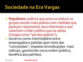    Populismo: política que procura seduzir os
    grupos sociais mais pobres com medidas que
    pareçam representar seus interesses e que
    valorizem o líder político que as adota
    (Vargas como “pai dos pobres”);
   Governo como intermediário entre
    empregados e patrões (por meio das
    “concessões”, impedia reivindicações mais
    radicais, garantindo cerca ordem pública,
    benéfica aos patrões).
ERA VARGAS   www.elton.pro.br
 
