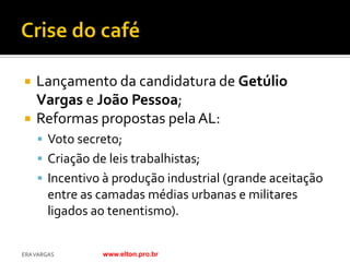    Lançamento da candidatura de Getúlio
    Vargas e João Pessoa;
   Reformas propostas pela AL:
     Voto secreto;
     Criação de leis trabalhistas;
     Incentivo à produção industrial (grande aceitação
        entre as camadas médias urbanas e militares
        ligados ao tenentismo).


ERA VARGAS       www.elton.pro.br
 