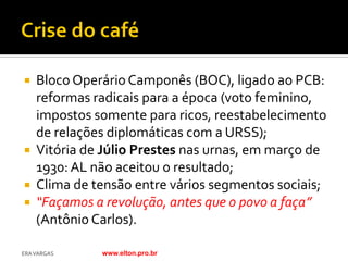  Bloco Operário Camponês (BOC), ligado ao PCB:
  reformas radicais para a época (voto feminino,
  impostos somente para ricos, reestabelecimento
  de relações diplomáticas com a URSS);
 Vitória de Júlio Prestes nas urnas, em março de
  1930: AL não aceitou o resultado;
 Clima de tensão entre vários segmentos sociais;
 “Façamos a revolução, antes que o povo a faça”
  (Antônio Carlos).

ERA VARGAS   www.elton.pro.br
 
