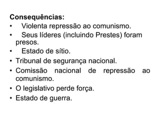 Consequências:
• Violenta repressão ao comunismo.
• Seus líderes (incluindo Prestes) foram
presos.
• Estado de sítio.
• Tribunal de segurança nacional.
• Comissão nacional de repressão ao
comunismo.
• O legislativo perde força.
• Estado de guerra.
 
