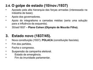 2.4. O golpe de estado (10/nov./1937)
• Apoiado pela alta hierarquia das forças armadas (interessada na
indústria de base);
• Apoio dos governadores.
• Apoio do integralismo e camadas médias (seria uma solução
para a influência da esquerda).
• 30/set/1937 – Plano Cohen (Olympio de Mourão Filho).
3. Estado novo (1837/45).
• Nova constituição (1937): POLACA (constituição fascista).
• Fim dos partidos.
• Fecha o congresso.
• Suspensão da campanha eleitoral.
• Estado de emergência.
• Fim da imunidade parlamentar.
 