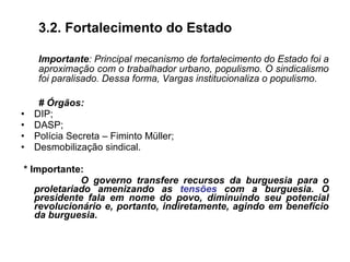 3.2. Fortalecimento do Estado
Importante: Principal mecanismo de fortalecimento do Estado foi a
aproximação com o trabalhador urbano, populismo. O sindicalismo
foi paralisado. Dessa forma, Vargas institucionaliza o populismo.
# Órgãos:
• DIP;
• DASP;
• Polícia Secreta – Fiminto Müller;
• Desmobilização sindical.
* Importante:
O governo transfere recursos da burguesia para o
proletariado amenizando as tensões com a burguesia. O
presidente fala em nome do povo, diminuindo seu potencial
revolucionário e, portanto, indiretamente, agindo em benefício
da burguesia.
 