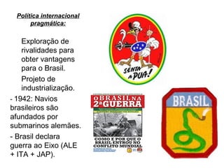 Política internacional
pragmática:
Exploração de
rivalidades para
obter vantagens
para o Brasil.
Projeto de
industrialização.
- 1942: Navios
brasileiros são
afundados por
submarinos alemães.
- Brasil declara
guerra ao Eixo (ALE
+ ITA + JAP).
 