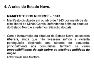 4. A crise do Estado Novo.
• MANIFESTO DOS MINEIROS - 1943.
- Manifesto divulgado em outubro de 1943 por membros da
elite liberal de Minas Gerais, defendendo o fim da ditadura
do Estado Novo e a redemocratização do país.
• Com a instauração da ditadura do Estado Novo, os setores
liberais, ainda que não tivessem sofrido a violenta
perseguição destinada aos setores de esquerda,
principalmente aos comunistas, também se viram
impossibilitados de agir sobre os destinos políticos da
nação.
• Entrevista de Góis Monteiro.
 
