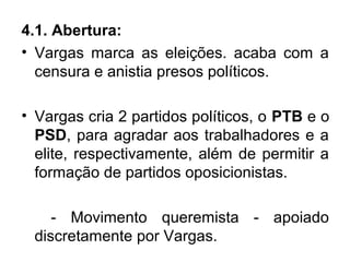 4.1. Abertura:
• Vargas marca as eleições. acaba com a
censura e anistia presos políticos.
• Vargas cria 2 partidos políticos, o PTB e o
PSD, para agradar aos trabalhadores e a
elite, respectivamente, além de permitir a
formação de partidos oposicionistas.
- Movimento queremista - apoiado
discretamente por Vargas.
 