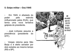 5. Golpe militar – Out./1945
- Em 1945, é afastado do
poder pelo exército
(influenciado pelos EUA), que
temia uma nova tentativa
golpista do presidente.
- José Linhares assume a
presidência (presidente do
STF).
- Vargas retorna para São
Borja e é eleito senador por
dois estados ao mesmo tempo
(RS e SP).
 