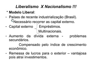 Liberalismo X Nacionalismo !!!
* Modelo Liberal:
- Países de recente industrialização (Brasil).
Necessário recorrer as capital externo.
- Capital externo Empréstimos.
Multinacionais.
- Aumento da dívida externa - problemas
secundários.
Compensado pelo índice de crescimento
econômico.
- Remessa de lucros para o exterior – vantajosa
pois atrai investimentos.
 