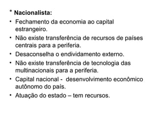 * Nacionalista:
• Fechamento da economia ao capital
estrangeiro.
• Não existe transferência de recursos de países
centrais para a periferia.
• Desaconselha o endividamento externo.
• Não existe transferência de tecnologia das
multinacionais para a periferia.
• Capital nacional - desenvolvimento econômico
autônomo do país.
• Atuação do estado – tem recursos.
 