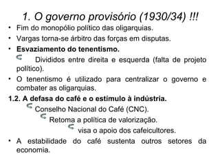 1. O governo provisório (1930/34) !!!
• Fim do monopólio político das oligarquias.
• Vargas torna-se árbitro das forças em disputas.
• Esvaziamento do tenentismo.
Divididos entre direita e esquerda (falta de projeto
político).
• O tenentismo é utilizado para centralizar o governo e
combater as oligarquias.
1.2. A defasa do café e o estímulo à indústria.
Conselho Nacional do Café (CNC).
Retoma a política de valorização.
visa o apoio dos cafeicultores.
• A estabilidade do café sustenta outros setores da
economia.
 