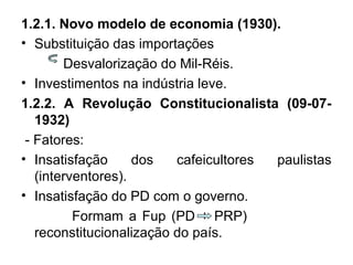 1.2.1. Novo modelo de economia (1930).
• Substituição das importações
Desvalorização do Mil-Réis.
• Investimentos na indústria leve.
1.2.2. A Revolução Constitucionalista (09-07-
1932)
- Fatores:
• Insatisfação dos cafeicultores paulistas
(interventores).
• Insatisfação do PD com o governo.
Formam a Fup (PD + PRP)
reconstitucionalização do país.
 