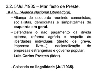 2.2. 5/Jul./1935 – Manifesto de Preste.
# ANL (Aliança Nacional Libertadora):
– Aliança de esquerda reunindo comunistas,
socialistas, democratas e simpatizantes de
esquerda em geral.
– Defendiam o não pagamento da dívida
externa, reforma agrária e respeito às
liberdades individuais (direito de greve,
imprensa livre...), nacionalização de
empresas estrangeiras e governo popular;
– Luís Carlos Prestes (líder).
- Colocada na ilegalidade (Jul/1935).
 