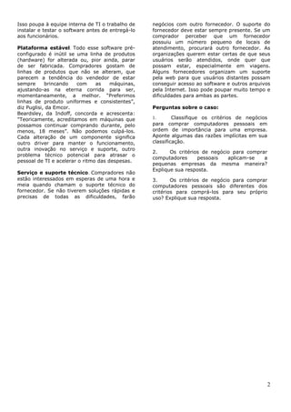Isso poupa à equipe interna de TI o trabalho de    negócios com outro fornecedor. O suporte do
instalar e testar o software antes de entregá-lo   fornecedor deve estar sempre presente. Se um
aos funcionários.                                  comprador perceber que um fornecedor
                                                   possuiu um número pequeno de locais de
Plataforma estável. Todo esse software pré-        atendimento, procurará outro fornecedor. As
configurado é inútil se uma linha de produtos      organizações querem estar certas de que seus
(hardware) for alterada ou, pior ainda, parar      usuários serão atendidos, onde quer que
de ser fabricada. Compradores gostam de            possam estar, especialmente em viagens.
linhas de produtos que não se alteram, que         Alguns fornecedores organizam um suporte
parecem a tendência do vendedor de estar           pela web para que usuários distantes possam
sempre      brincando   com     as    máquinas,    conseguir acesso ao software e outros arquivos
ajustando-as na eterna corrida para ser,           pela Internet. Isso pode poupar muito tempo e
momentaneamente, a melhor. ―Preferimos             dificuldades para ambas as partes.
linhas de produto uniformes e consistentes‖,
diz Puglisi, da Emcor.                             Perguntas sobre o caso:
Beardsley, da Indoff, concorda e acrescenta:
"Teoricamente, acreditamos em máquinas que         1.       Classifique os critérios de negócios
possamos continuar comprando durante, pelo         para comprar computadores pessoais em
menos, 18 meses‖. Não podemos culpá-los.           ordem de importância para uma empresa.
Cada alteração de um componente significa          Aponte algumas das razões implícitas em sua
outro driver para manter o funcionamento,          classificação.
outra inovação no serviço e suporte, outro
                                                   2.     Os critérios de negócio para comprar
problema técnico potencial para atrasar o
                                                   computadores      pessoais   aplicam-se   a
pessoal de TI e acelerar o ritmo das despesas.
                                                   pequenas empresas da mesma maneira?
                                                   Explique sua resposta.
Serviço e suporte técnico. Compradores não
estão interessados em esperas de uma hora e        3.      Os critérios de negócio para comprar
meia quando chamam o suporte técnico do            computadores pessoais são diferentes dos
fornecedor. Se não tiverem soluções rápidas e      critérios para comprá-los para seu próprio
precisas de todas as dificuldades, farão           uso? Explique sua resposta.




                                                                                                   2
 
