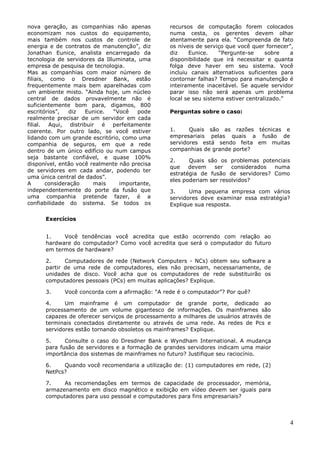 nova geração, as companhias não apenas           recursos de computação forem colocados
economizam nos custos do equipamento,            numa cesta, os gerentes devem olhar
mais também nos custos de controle de            atentamente para ela. ―Compreenda de fato
energia e de contratos de manutenção‖, diz       os níveis de serviço que você quer fornecer‖,
Jonathan Eunice, analista encarregado da         diz    Eunice.     ―Pergunte-se     sobre   a
tecnologia de servidores da Illuminata, uma      disponibilidade que irá necessitar e quanta
empresa de pesquisa de tecnologia.               folga deve haver em seu sistema. Você
Mas as companhias com maior número de            incluiu canais alternativos suficientes para
filiais, como o Dresdner Bank, estão             contornar falhas? Tempo para manutenção é
frequentemente mais bem aparelhadas com          inteiramente inaceitável. Se aquele servidor
um ambiente misto. ―Ainda hoje, um núcleo        parar isso não será apenas um problema
central de dados provavelmente não é             local se seu sistema estiver centralizado.‖
suficientemente bom para, digamos, 800
escritórios‖,   diz  Eunice.   ―Você   pode      Perguntas sobre o caso:
realmente precisar de um servidor em cada
filial. Aqui, distribuir é perfeitamente
coerente. Por outro lado, se você estiver        1.     Quais são as razões técnicas e
lidando com um grande escritório, como uma       empresariais pelas quais a fusão de
companhia de seguros, em que a rede              servidores está sendo feita em muitas
dentro de um único edifício ou num campus        companhias de grande porte?
seja bastante confiável, e quase 100%
                                                 2.     Quais são os problemas potenciais
disponível, então você realmente não precisa
                                                 que    devem    ser   considerados numa
de servidores em cada andar, podendo ter
                                                 estratégia de fusão de servidores? Como
uma única central de dados‖.
                                                 eles poderiam ser resolvidos?
A       consideração    mais     importante,
independentemente do porte da fusão que          3.     Uma pequena empresa com vários
uma companhia pretende fazer, é a                servidores deve examinar essa estratégia?
confiabilidade do sistema. Se todos os           Explique sua resposta.

      Exercícios


      1.    Você tendências você acredita que estão ocorrendo com relação ao
      hardware do computador? Como você acredita que será o computador do futuro
      em termos de hardware?

      2.     Computadores de rede (Network Computers - NCs) obtem seu software a
      partir de uma rede de computadores, eles não precisam, necessariamente, de
      unidades de disco. Você acha que os computadores de rede substituirão os
      computadores pessoais (PCs) em muitas aplicações? Explique.

      3.     Você concorda com a afirmação: ―A rede é o computador‖? Por quê?

      4.     Um mainframe é um computador de grande porte, dedicado ao
      processamento de um volume gigantesco de informações. Os mainframes são
      capazes de oferecer serviços de processamento a milhares de usuários através de
      terminais conectados diretamente ou através de uma rede. As redes de Pcs e
      servidores estão tornando obsoletos os mainframes? Explique.

      5.     Consulte o caso do Dresdner Bank e Wyndham International. A mudança
      para fusão de servidores e a formação de grandes servidores indicam uma maior
      importância dos sistemas de mainframes no futuro? Justifique seu raciocínio.

      6.    Quando você recomendaria a utilização de: (1) computadores em rede, (2)
      NetPcs?

      7.    As recomendações em termos de capacidade de processador, memória,
      armazenamento em disco magnético e exibição em vídeo devem ser iguais para
      computadores para uso pessoal e computadores para fins empresariais?



                                                                                             4
 