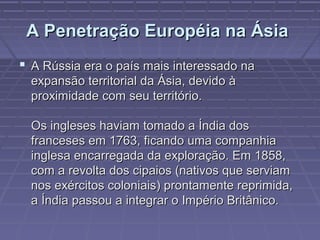 A Penetração Européia na ÁsiaA Penetração Européia na Ásia
 A Rússia era o país mais interessado naA Rússia era o país mais interessado na
expansão territorial da Ásia, devido àexpansão territorial da Ásia, devido à
proximidade com seu território.proximidade com seu território.
Os ingleses haviam tomado a Índia dosOs ingleses haviam tomado a Índia dos
franceses em 1763, ficando uma companhiafranceses em 1763, ficando uma companhia
inglesa encarregada da exploração. Em 1858,inglesa encarregada da exploração. Em 1858,
com a revolta dos cipaios (nativos que serviamcom a revolta dos cipaios (nativos que serviam
nos exércitos coloniais) prontamente reprimida,nos exércitos coloniais) prontamente reprimida,
a Índia passou a integrar o Império Britânico.a Índia passou a integrar o Império Britânico.
 