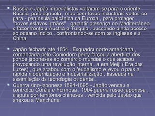  Rússia e Japão imperialistas voltaram-se para o orienteRússia e Japão imperialistas voltaram-se para o oriente
Rússia ,país agrícola , mas com focos industriais voltou-seRússia ,país agrícola , mas com focos industriais voltou-se
para - península balcânica na Europa , para protegerpara - península balcânica na Europa , para proteger
"povos eslavos irmãos" , garantir presença no Mediterrâneo"povos eslavos irmãos" , garantir presença no Mediterrâneo
e fazer frente a Áustria e Turquia . buscando ainda acessoe fazer frente a Áustria e Turquia . buscando ainda acesso
ao oceano Índico , confrontando-se com os ingleses e aao oceano Índico , confrontando-se com os ingleses e a
ChinaChina
 Japão fechado até 1854 . Esquadra norte americana ,Japão fechado até 1854 . Esquadra norte americana ,
comandada pelo Comodoro perry forçou a abertura doscomandada pelo Comodoro perry forçou a abertura dos
portos japoneses ao comércio mundial o que acabouportos japoneses ao comércio mundial o que acabou
provocando uma revolução interna , a era Meiji ( Era dasprovocando uma revolução interna , a era Meiji ( Era das
Luzes) , que acabou com o feudalismo e levou o país aLuzes) , que acabou com o feudalismo e levou o país a
rápida modernizaçao e industrialização , baseada narápida modernizaçao e industrialização , baseada na
assimilação da tecnologia ocidental .assimilação da tecnologia ocidental .
 Guerra sino-japonesa 1894-1895 - Japão venceu eGuerra sino-japonesa 1894-1895 - Japão venceu e
controlou Coréia e Formosa . 1904 guerra russo-japonesa ,controlou Coréia e Formosa . 1904 guerra russo-japonesa ,
disputa por territórios chineses , vencida pelo Japão quedisputa por territórios chineses , vencida pelo Japão que
anexou a Manchúriaanexou a Manchúria
 
